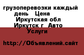 грузоперевозки каждый день › Цена ­ 450 - Иркутская обл., Иркутск г. Авто » Услуги   